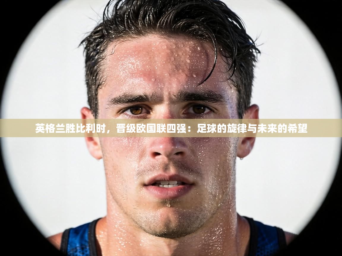 英格兰胜比利时,晋级欧国联四强:足球的旋律与未来的希望 第2张